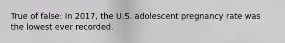 True of false: In 2017, the U.S. adolescent pregnancy rate was the lowest ever recorded.