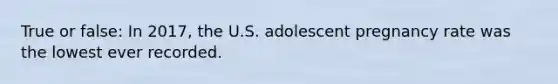 True or false: In 2017, the U.S. adolescent pregnancy rate was the lowest ever recorded.