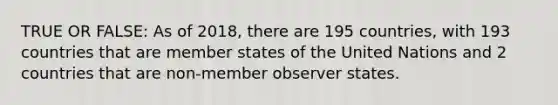 TRUE OR FALSE: As of 2018, there are 195 countries, with 193 countries that are member states of the United Nations and 2 countries that are non-member observer states.