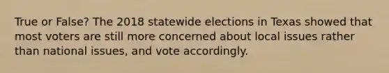 True or False? The 2018 statewide elections in Texas showed that most voters are still more concerned about local issues rather than national issues, and vote accordingly.