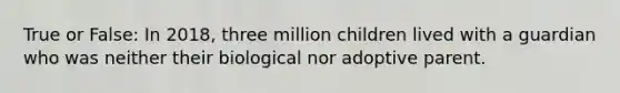 True or False: In 2018, three million children lived with a guardian who was neither their biological nor adoptive parent.