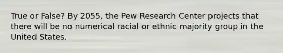 True or False? By 2055, the Pew Research Center projects that there will be no numerical racial or ethnic majority group in the United States.