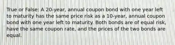 True or False: A 20-year, annual coupon bond with one year left to maturity has the same price risk as a 10-year, annual coupon bond with one year left to maturity. Both bonds are of equal risk, have the same coupon rate, and the prices of the two bonds are equal.