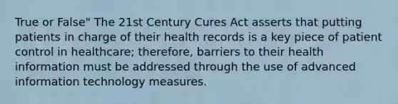 True or False" The 21st Century Cures Act asserts that putting patients in charge of their health records is a key piece of patient control in healthcare; therefore, barriers to their health information must be addressed through the use of advanced information technology measures.