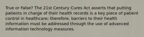 True or False? The 21st Century Cures Act asserts that putting patients in charge of their health records is a key piece of patient control in healthcare; therefore, barriers to their health information must be addressed through the use of advanced information technology measures.