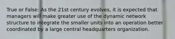 True or False: As the 21st century evolves, it is expected that managers will make greater use of the dynamic network structure to integrate the smaller units into an operation better coordinated by a large central headquarters organization.