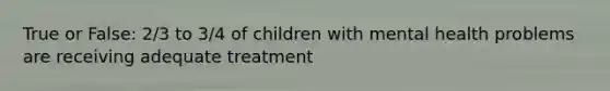 True or False: 2/3 to 3/4 of children with mental health problems are receiving adequate treatment