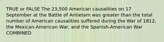 TRUE or FALSE The 23,500 American causalities on 17 September at the Battle of Antietam was greater than the total number of American causalities suffered during the War of 1812, the Mexican-American War, and the Spanish-American War COMBINED