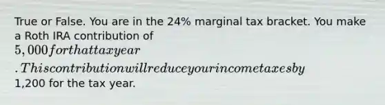 True or False. You are in the​ 24% marginal tax bracket. You make a Roth IRA contribution of​ 5,000 for that tax year. This contribution will reduce your income taxes by​1,200 for the tax year.