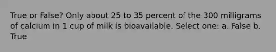 True or False? Only about 25 to 35 percent of the 300 milligrams of calcium in 1 cup of milk is bioavailable. Select one: a. False b. True