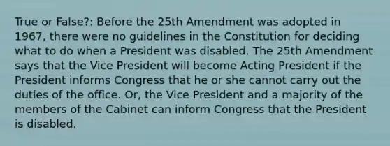 True or False?: Before the 25th Amendment was adopted in 1967, there were no guidelines in the Constitution for deciding what to do when a President was disabled. The 25th Amendment says that the Vice President will become Acting President if the President informs Congress that he or she cannot carry out the duties of the office. Or, the Vice President and a majority of the members of the Cabinet can inform Congress that the President is disabled.