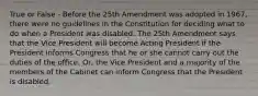 True or False - Before the 25th Amendment was adopted in 1967, there were no guidelines in the Constitution for deciding what to do when a President was disabled. The 25th Amendment says that the Vice President will become Acting President if the President informs Congress that he or she cannot carry out the duties of the office. Or, the Vice President and a majority of the members of the Cabinet can inform Congress that the President is disabled.