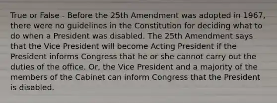 True or False - Before the 25th Amendment was adopted in 1967, there were no guidelines in the Constitution for deciding what to do when a President was disabled. The 25th Amendment says that the Vice President will become Acting President if the President informs Congress that he or she cannot carry out the duties of the office. Or, the Vice President and a majority of the members of the Cabinet can inform Congress that the President is disabled.