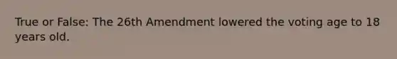 True or False: The 26th Amendment lowered the voting age to 18 years old.