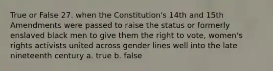 True or False 27. when the Constitution's 14th and 15th Amendments were passed to raise the status or formerly enslaved black men to give them the right to vote, women's rights activists united across gender lines well into the late nineteenth century a. true b. false