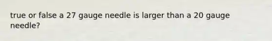 true or false a 27 gauge needle is larger than a 20 gauge needle?