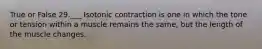 True or False 29.___ Isotonic contraction is one in which the tone or tension within a muscle remains the same, but the length of the muscle changes.