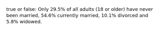 true or false: Only 29.5% of all adults (18 or older) have never been married, 54.6% currently married, 10.1% divorced and 5.8% widowed.