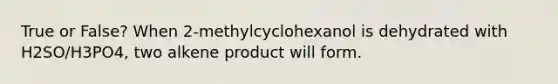 True or False? When 2-methylcyclohexanol is dehydrated with H2SO/H3PO4, two alkene product will form.