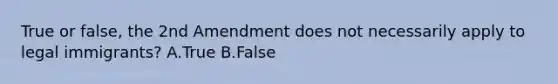 True or false, the 2nd Amendment does not necessarily apply to legal immigrants? A.True B.False