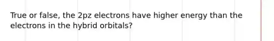 True or false, the 2pz electrons have higher energy than the electrons in the hybrid orbitals?