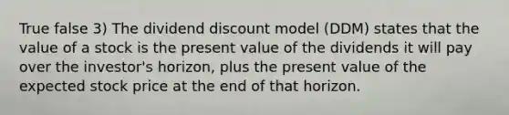 True false 3) The dividend discount model (DDM) states that the value of a stock is the present value of the dividends it will pay over the investor's horizon, plus the present value of the expected stock price at the end of that horizon.