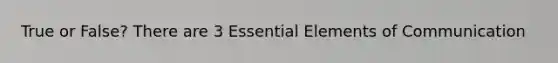True or False? There are 3 Essential Elements of Communication
