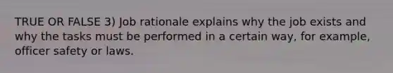 TRUE OR FALSE 3) Job rationale explains why the job exists and why the tasks must be performed in a certain way, for example, officer safety or laws.