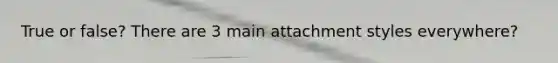 True or false? There are 3 main attachment styles everywhere?