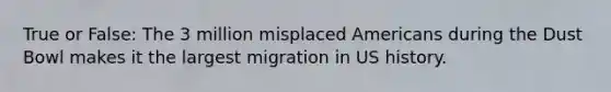 True or False: The 3 million misplaced Americans during the Dust Bowl makes it the largest migration in US history.