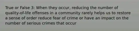 True or False 3: When they occur, reducing the number of quality-of-life offenses in a community rarely helps us to restore a sense of order reduce fear of crime or have an impact on the number of serious crimes that occur