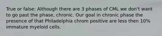 True or false: Although there are 3 phases of CML we don't want to go past the phase, chronic. Our goal in chronic phase the presence of that Philadelphia chrom positive are less then 10% immature myeloid cells.