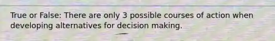 True or False: There are only 3 possible courses of action when developing alternatives for decision making.