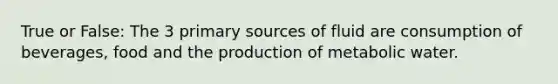 True or False: The 3 primary sources of fluid are consumption of beverages, food and the production of metabolic water.