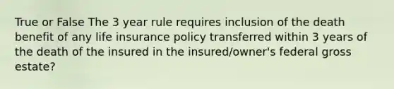 True or False The 3 year rule requires inclusion of the death benefit of any life insurance policy transferred within 3 years of the death of the insured in the insured/owner's federal gross estate?