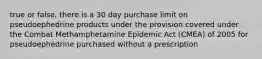 true or false, there is a 30 day purchase limit on pseudoephedrine products under the provision covered under the Combat Methamphetamine Epidemic Act (CMEA) of 2005 for pseudoephedrine purchased without a prescription