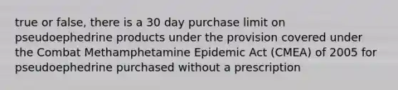 true or false, there is a 30 day purchase limit on pseudoephedrine products under the provision covered under the Combat Methamphetamine Epidemic Act (CMEA) of 2005 for pseudoephedrine purchased without a prescription