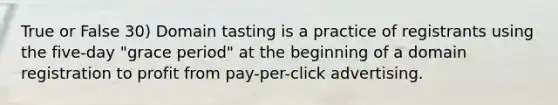 True or False 30) Domain tasting is a practice of registrants using the five-day "grace period" at the beginning of a domain registration to profit from pay-per-click advertising.