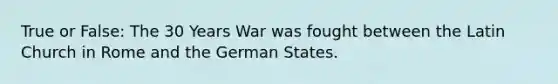 True or False: The 30 Years War was fought between the Latin Church in Rome and the German States.