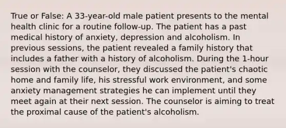 True or False: A 33-year-old male patient presents to the mental health clinic for a routine follow-up. The patient has a past medical history of anxiety, depression and alcoholism. In previous sessions, the patient revealed a family history that includes a father with a history of alcoholism. During the 1-hour session with the counselor, they discussed the patient's chaotic home and family life, his stressful work environment, and some anxiety management strategies he can implement until they meet again at their next session. The counselor is aiming to treat the proximal cause of the patient's alcoholism.