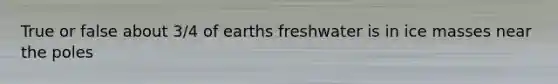 True or false about 3/4 of earths freshwater is in ice masses near the poles