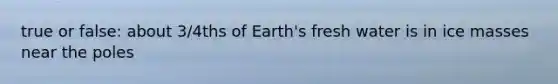 true or false: about 3/4ths of Earth's fresh water is in ice masses near the poles