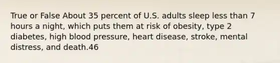 True or False About 35 percent of U.S. adults sleep less than 7 hours a night, which puts them at risk of obesity, type 2 diabetes, high blood pressure, heart disease, stroke, mental distress, and death.46