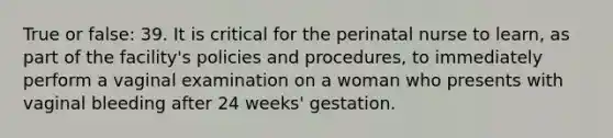 True or false: 39. It is critical for the perinatal nurse to learn, as part of the facility's policies and procedures, to immediately perform a vaginal examination on a woman who presents with vaginal bleeding after 24 weeks' gestation.