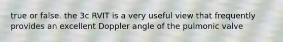 true or false. the 3c RVIT is a very useful view that frequently provides an excellent Doppler angle of the pulmonic valve