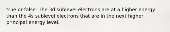 true or false: The 3d sublevel electrons are at a higher energy than the 4s sublevel electrons that are in the next higher principal energy level.