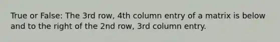 True or False: The 3rd row, 4th column entry of a matrix is below and to the right of the 2nd row, 3rd column entry.