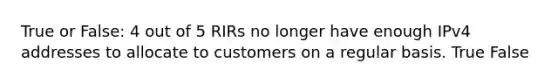 True or False: 4 out of 5 RIRs no longer have enough IPv4 addresses to allocate to customers on a regular basis. True False