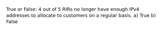 True or False: 4 out of 5 RIRs no longer have enough IPv4 addresses to allocate to customers on a regular basis. a) True b) False