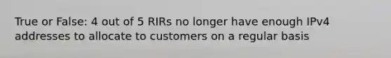 True or False: 4 out of 5 RIRs no longer have enough IPv4 addresses to allocate to customers on a regular basis